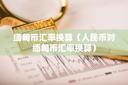 缅甸币汇率换算（人民币对缅甸币汇率换算）