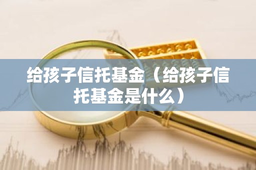 给孩子信托基金（给孩子信托基金是什么）
