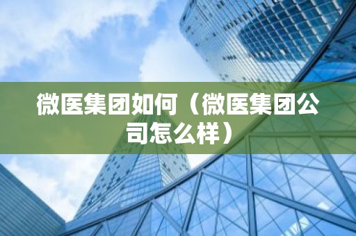 微医集团如何（微医集团公司怎么样）