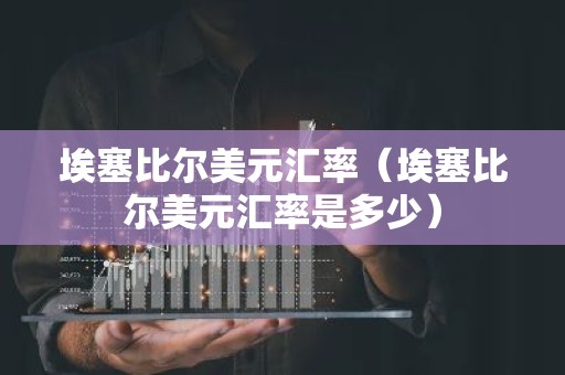 埃塞比尔美元汇率（埃塞比尔美元汇率是多少）