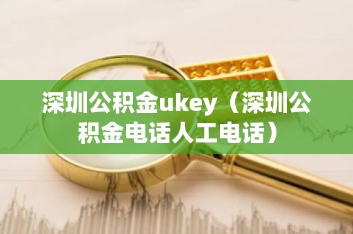 深圳公积金ukey（深圳公积金电话人工电话）