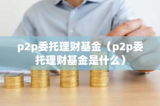 p2p委托理财基金（p2p委托理财基金是什么）