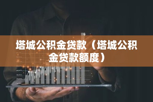 塔城公积金贷款（塔城公积金贷款额度）