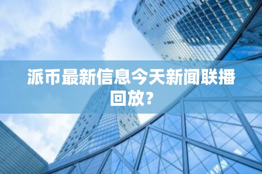 派币最新信息今天新闻联播回放？