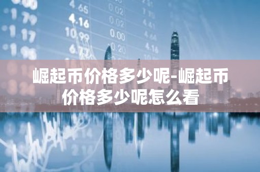 崛起币价格多少呢-崛起币价格多少呢怎么看