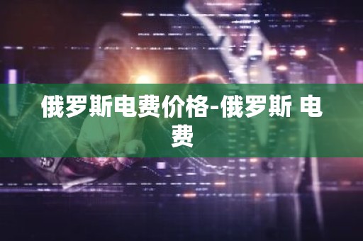 俄罗斯电费价格-俄罗斯 电费
