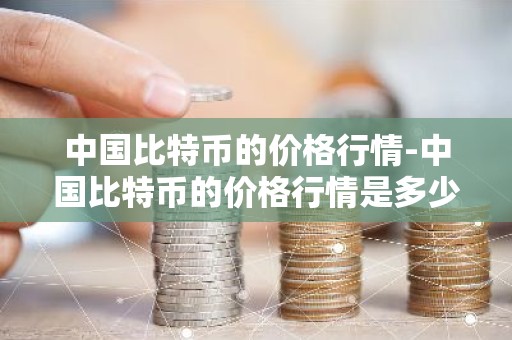 中国比特币的价格行情-中国比特币的价格行情是多少
