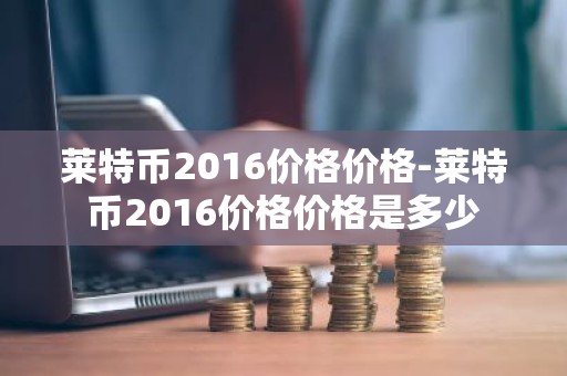 莱特币2016价格价格-莱特币2016价格价格是多少