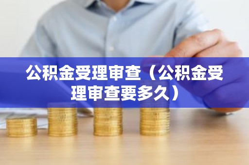 公积金受理审查（公积金受理审查要多久）