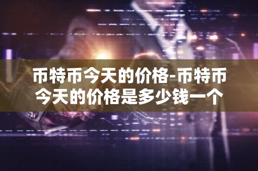 币特币今天的价格-币特币今天的价格是多少钱一个