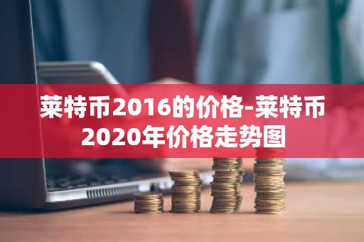 莱特币2016的价格-莱特币2020年价格走势图