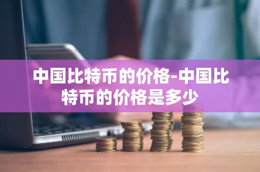 中国比特币的价格-中国比特币的价格是多少
