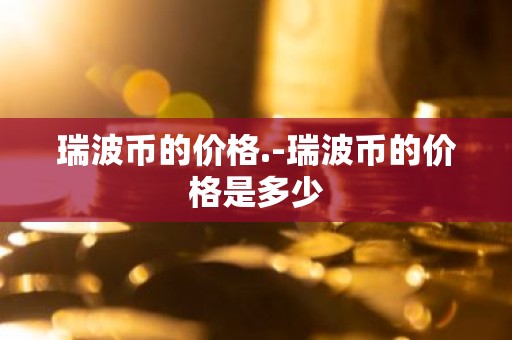 瑞波币的价格.-瑞波币的价格是多少