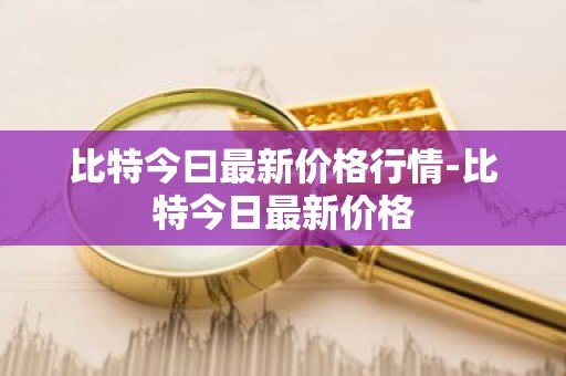 比特今曰最新价格行情-比特今日最新价格