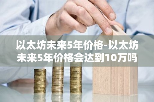 以太坊未来5年价格-以太坊未来5年价格会达到10万吗