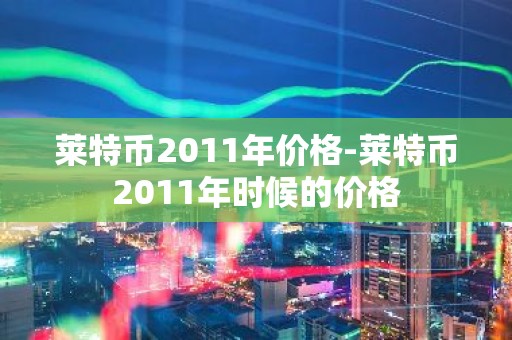 莱特币2011年价格-莱特币2011年时候的价格