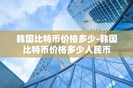 韩国比特币价格多少-韩国比特币价格多少人民币