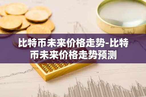 比特币未来价格走势-比特币未来价格走势预测