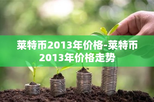 莱特币2013年价格-莱特币2013年价格走势