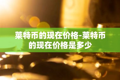 莱特币的现在价格-莱特币的现在价格是多少