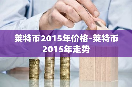 莱特币2015年价格-莱特币2015年走势