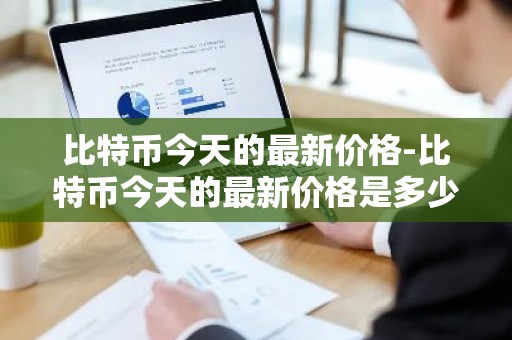 比特币今天的最新价格-比特币今天的最新价格是多少