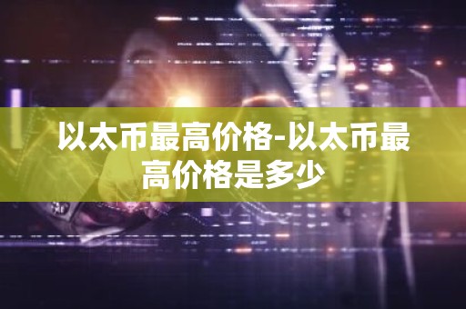 以太币最高价格-以太币最高价格是多少