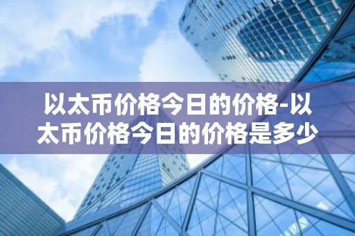 以太币价格今日的价格-以太币价格今日的价格是多少