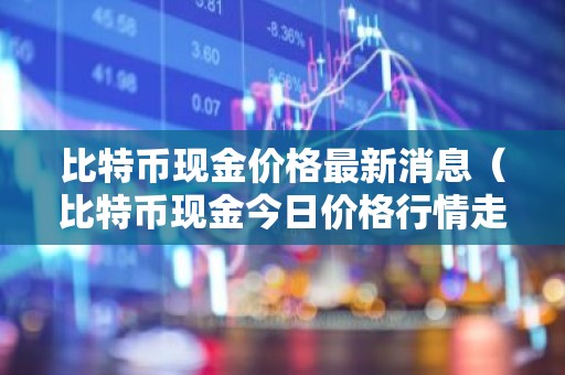比特币现金价格最新消息（比特币现金今日价格行情走势）