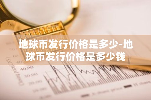 地球币发行价格是多少-地球币发行价格是多少钱