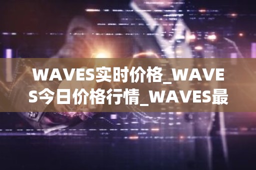 WAVES实时价格_WAVES今日价格行情_WAVES最新消息