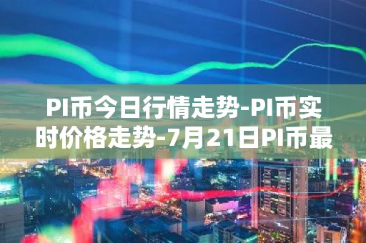 PI币今日行情走势-PI币实时价格走势-7月21日PI币最新价格