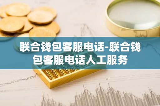 联合钱包客服电话-联合钱包客服电话人工服务