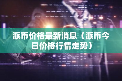 派币价格最新消息（派币今日价格行情走势）