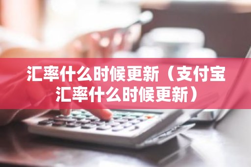 汇率什么时候更新（支付宝汇率什么时候更新）