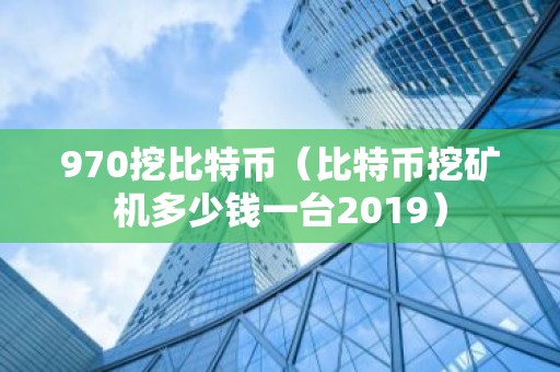 970挖比特币（比特币挖矿机多少钱一台2019）