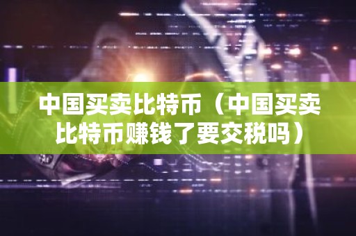中国买卖比特币（中国买卖比特币赚钱了要交税吗）