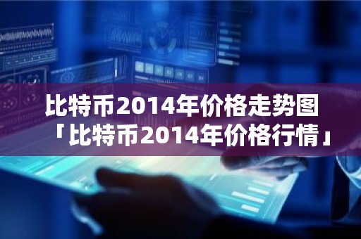 比特币2014年价格走势图「比特币2014年价格行情」