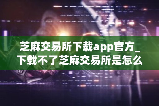 芝麻交易所下载app官方_下载不了芝麻交易所是怎么回事V6.1.26
