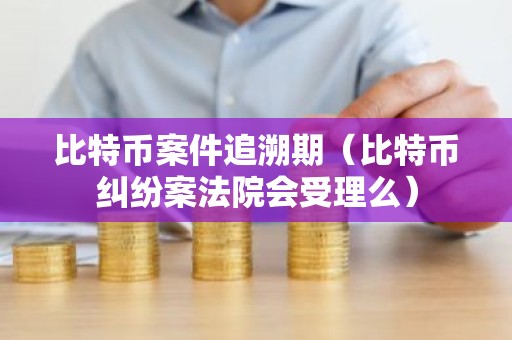 比特币案件追溯期（比特币纠纷案法院会受理么）