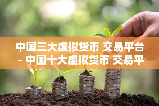 中国三大虚拟货币 交易平台 - 中国十大虚拟货币 交易平台排名