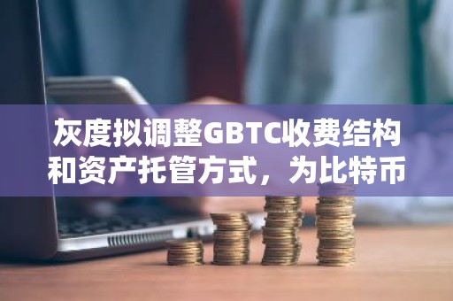 灰度拟调整GBTC收费结构和资产托管方式，为比特币现货ETF上市做准备