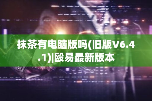 抹茶有电脑版吗(旧版V6.4.1)|殴易最新版本