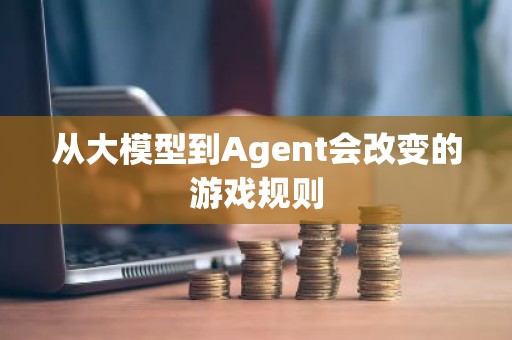 从大模型到Agent会改变的游戏规则