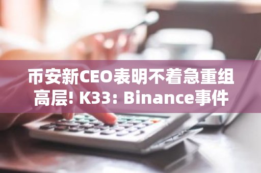 币安新CEO表明不着急重组高层! K33: Binance事件增强市场稳定性