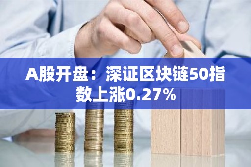 A股开盘：深证区块链50指数上涨0.27%