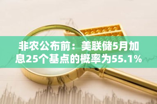非农公布前：美联储5月加息25个基点的概率为55.1%