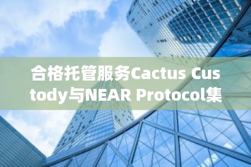 合格托管服务Cactus Custody与NEAR Protocol集成