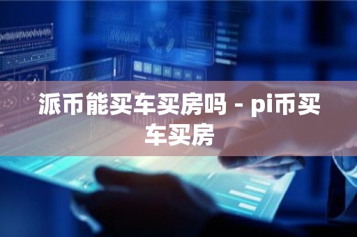 派币能买车买房吗 - pi币买车买房