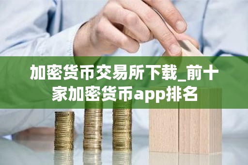 加密货币交易所下载_前十家加密货币app排名
